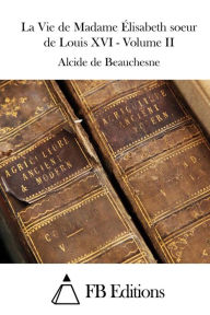 Title: La Vie de Madame Élisabeth soeur de Louis XVI - Volume II, Author: Alcide de Beauchesne