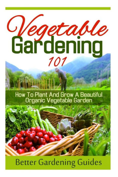 Vegetable Gardening 101: How To Plant And Grow A Beautiful, Organic Vegetable Garden