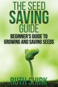 Title: The Seed Saving Guide: Beginner's Guide to Growing and Saving Seeds, Author: Ruth Shirk