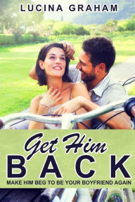 Title: Get Him Back: Make Him Beg To Be Your Boyfriend Again, Author: Lucina Graham