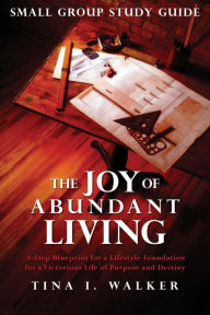 Title: The Joy of Abundant Living Small Group Study Guide: 4-Step Blueprint for a Lifestyle Foundation for a Victorious Life of Purpose and Destiny, Author: Tina I Walker