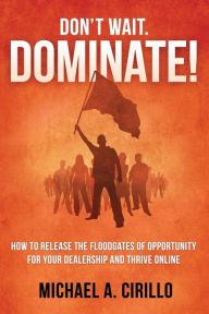 Title: Don't Wait, DOMINATE!: How to Release the Floodgates of Opportunity for Your Dealership and THRIVE Online, Author: Michael Cirillo