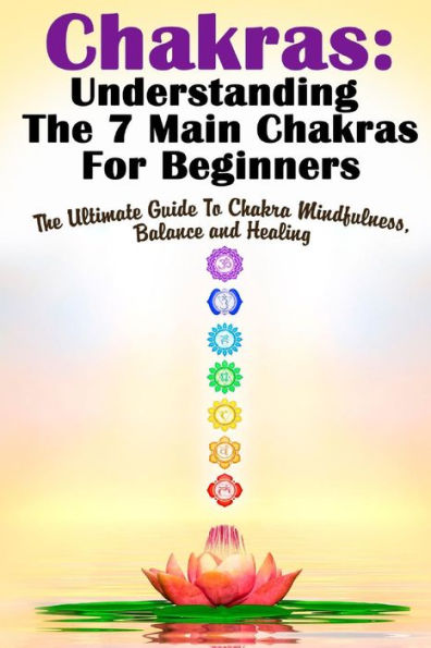 Chakras: Understanding The 7 Main Chakras For Beginners: The Ultimate Guide To Chakra Mindfulness, Balance and Healing