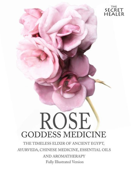 Rose - Goddess Medicine (Illustrated Version): The Timeless Elixir of Ancient Egypt, Ayurveda, Chinese Medicine, Essential Oils and Modern Medicine