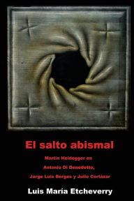 Title: El salto abismal: Martin Heidegger en Antonio Di Benedetto, Jorge Luis Borges y Julio Cortazar, Author: Luis Maria Etcheverry