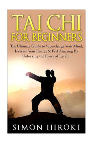 Title: Tai Chi for Beginners: The Ultimate Guide to Supercharge Your Mind, Increase Your Energy & Feel Amazing By Unlocking the Power of Tai Chi, Author: Simon Hiroki