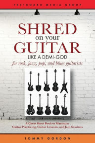 Title: Shred on Your Guitar Like a Demi-God: A Cheat Sheet Book to Maximize Guitar Practicing, Guitar Lessons, and Jam Sessions for rock, jazz, pop, and blues guitarists, Author: Tommy Gordon