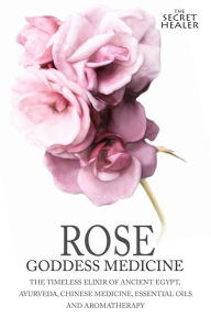 Title: Rose - Goddess Medicine: The Timeless Elixir of Ancient Egypt, Ayurveda, Chinese Medicine, Essential Oils and Modern Medicine, Author: Robert Elsmore Images