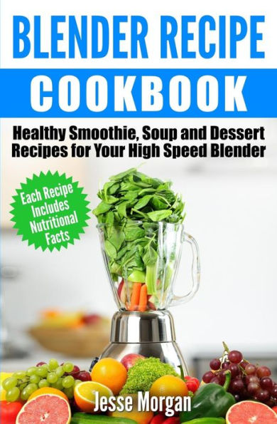 Blender Recipe Cookbook: Healthy Smoothie, Soup and Dessert Recipes for your HIgh Speed Blender