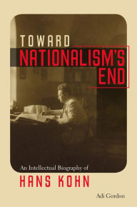 Title: Toward Nationalism's End: An Intellectual Biography of Hans Kohn, Author: Adi Gordon