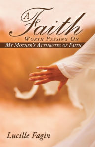 Title: A Faith Worth Passing On: My Mother'S Attributes of Faith, Author: Lucille Fagin
