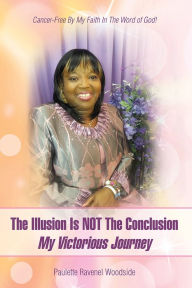 Title: The Illusion Is NOT The Conclusion - My Victorious Journey: Cancer-Free By My Faith In The Word of God!, Author: Paulette Ravenel Woodside