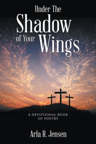 Title: Under The Shadow of Your Wings: A Devotional Book of Poetry, Author: Arla R. Jensen