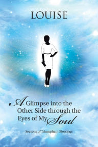 Title: A Glimpse into the Other Side Through the Eyes of My Soul: Seasons of Triumphant Blessings, Author: Louise