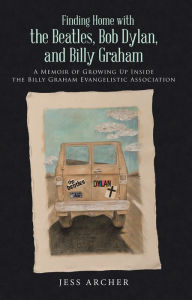 Title: Finding Home with the Beatles, Bob Dylan, and Billy Graham: A Memoir of Growing up Inside the Billy Graham Evangelistic Association, Author: Jess Archer