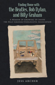 Title: Finding Home with the Beatles, Bob Dylan, and Billy Graham: A Memoir of Growing Up Inside the Billy Graham Evangelistic Association, Author: Jess Archer