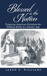 Title: Blessed Is the Nation: Preparing American Christians for Political Battle in a Secular Age, Author: Jared D. Williams