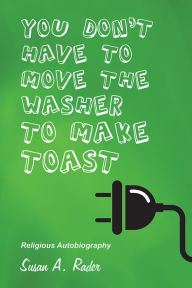 Title: YOU DON'T HAVE TO MOVE THE WASHER TO MAKE TOAST: Religious Autobiography, Author: Susan A. Rader
