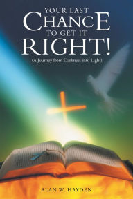 Title: YOUR LAST CHANCE to GET IT RIGHT! (A Journey from Darkness into Light), Author: Alan W. Hayden