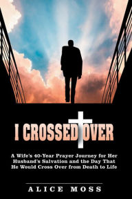 Title: I Crossed Over: A Wifes 40-Year Prayer Journey for Her Husbands Salvation and the Day That He Would Cross over from Death to Life, Author: Alice Moss