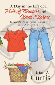 Title: A Day in the Life of a Pair of Trousers and Other Stories: 48 Stories for Use in Christian Worship and on Other Occasions, Author: Brian A Curtis