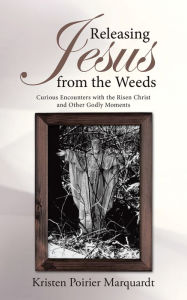 Title: Releasing Jesus from the Weeds: Curious Encounters with the Risen Christ and Other Godly Moments, Author: Kristen Poirier Marquardt