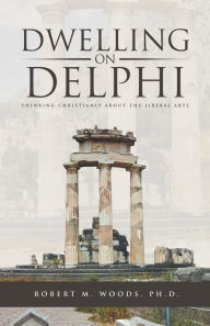 Title: Dwelling on Delphi: Thinking Christianly About the Liberal Arts, Author: Robert M. Woods Ph.D.