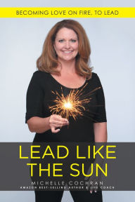 Title: Lead Like the Sun: Becoming Love on Fire, to Lead, Author: Michelle Cochran