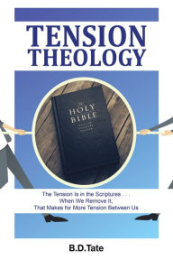 Title: Tension Theology: The Tension Is in the Scriptures . . . When We Remove It, That Makes for More Tension Between Us, Author: B.D.Tate