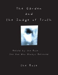 Title: The Garden and the Image of Truth: Retold by the Rose . . . the One Who Always Believed, Author: the Rose