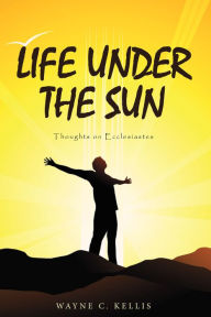 Title: Life Under the Sun: Thoughts on Ecclesiastes, Author: Wayne C. Kellis