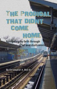 Title: The Prodigal That Didn't Come Home: Navigating by faith through grief and disillusionment, Author: Christopher A Bell Sr