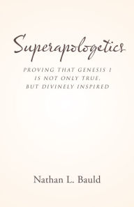 Title: Superapologetics: Proving That Genesis 1 Is Not Only True, but Divinely Inspired, Author: Nathan L. Bauld