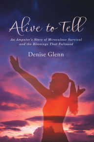 Title: Alive to Tell: An Amputee's Story of Miraculous Survival and the Blessings That Followed, Author: Denise Glenn