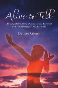 Title: Alive to Tell: An Amputee's Story of Miraculous Survival and the Blessings That Followed, Author: Denise Glenn