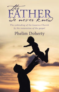 Title: The Father we never knew: The unbinding of the Lazarus Church by the restoration of the gospel, Author: Phelim Doherty
