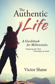 Title: The Authentic Life: A Guidebook for Millennials: Preparing the Next Generation to Lead, Author: Victor Shane