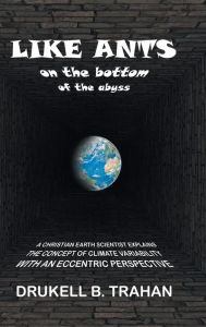 Title: Like Ants on the Bottom of the Abyss: A Christian Earth Scientist Explains the Concept of Climate Variability with an Eccentric Perspective, Author: Drukell B Trahan