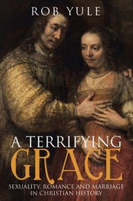 Title: A Terrifying Grace: Sexuality, Romance and Marriage in Christian History, Author: Rob Yule