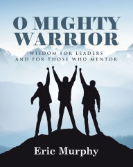 Title: O Mighty Warrior: Wisdom for Leaders and for Those Who Mentor, Author: Eric Murphy