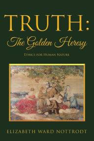 Title: Truth: the Golden Heresy: Ethics for Human Nature, Author: Elizabeth Ward Nottrodt