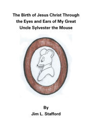 Title: The Birth of Jesus Christ Through the Eyes and Ears of My Great Uncle Sylvester the Mouse, Author: Jim L. Stafford