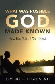 Title: What Was Possible God Made Known: How Else Would We Know?, Author: Irving T Townsend