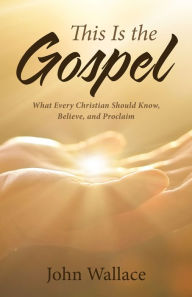 Title: This Is the Gospel: What Every Christian Should Know, Believe, and Proclaim, Author: John Wallace