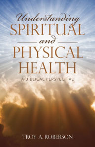 Title: Understanding Spiritual and Physical Health: A Biblical Perspective, Author: Troy A. Roberson