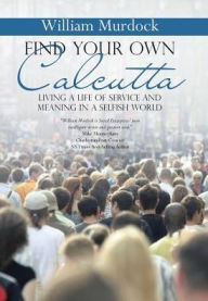 Title: Find Your Own Calcutta: Living a Life of Service and Meaning in a Selfish World, Author: William Murdock