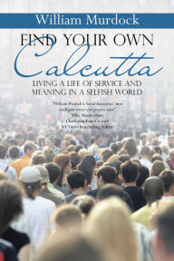 Title: Find Your Own Calcutta: Living a Life of Service and Meaning in a Selfish World, Author: William Murdock