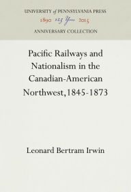 Title: Pacific Railways and Nationalism in the Canadian-American Northwest, 1845-1873, Author: Leonard Bertram Irwin