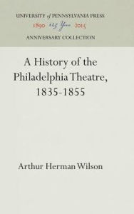 Title: A History of the Philadelphia Theatre, 1835-1855, Author: Arthur Herman Wilson