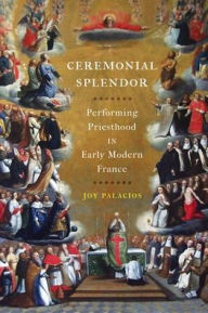 Title: Ceremonial Splendor: Performing Priesthood in Early Modern France, Author: Joy Palacios